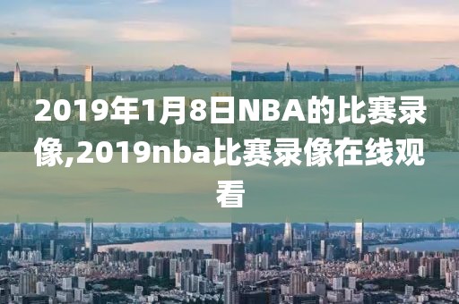 2019年1月8日NBA的比赛录像,2019nba比赛录像在线观看