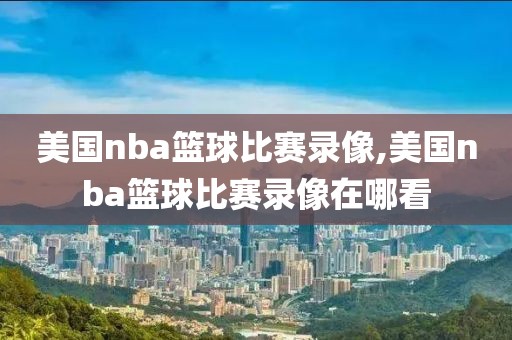 美国nba篮球比赛录像,美国nba篮球比赛录像在哪看