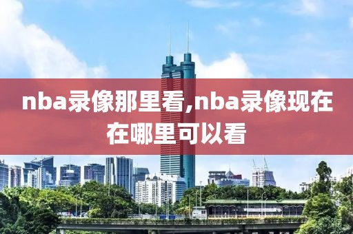 nba录像那里看,nba录像现在在哪里可以看