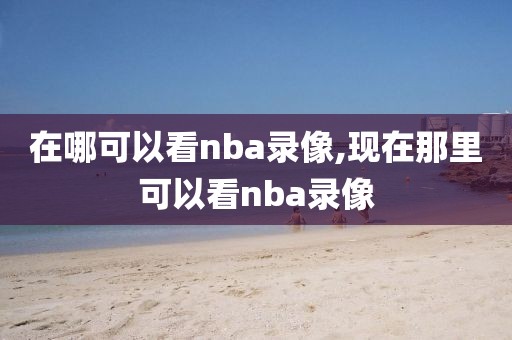 在哪可以看nba录像,现在那里可以看nba录像