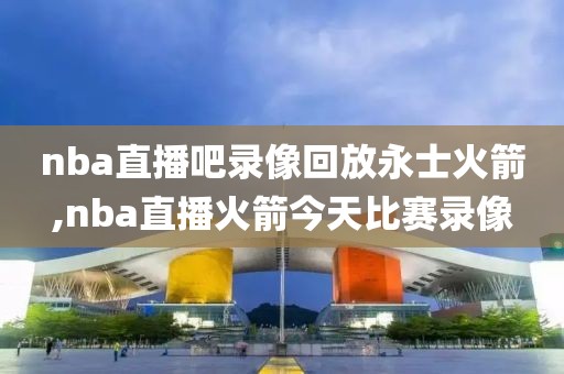 nba直播吧录像回放永士火箭,nba直播火箭今天比赛录像