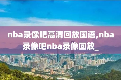 nba录像吧高清回放国语,nba录像吧nba录像回放_