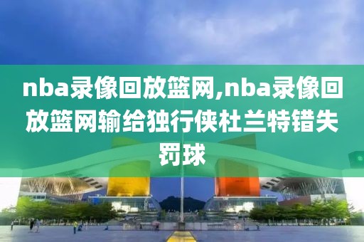 nba录像回放篮网,nba录像回放篮网输给独行侠杜兰特错失罚球