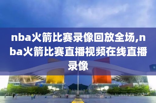 nba火箭比赛录像回放全场,nba火箭比赛直播视频在线直播录像