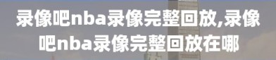 录像吧nba录像完整回放,录像吧nba录像完整回放在哪