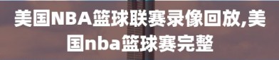 美国NBA篮球联赛录像回放,美国nba篮球赛完整