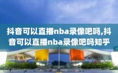 抖音可以直播nba录像吧吗,抖音可以直播nba录像吧吗知乎