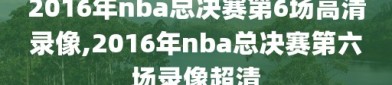 2016年nba总决赛第6场高清录像,2016年nba总决赛第六场录像超清