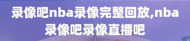 录像吧nba录像完整回放,nba录像吧录像直播吧