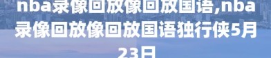 nba录像回放像回放国语,nba录像回放像回放国语独行侠5月23日