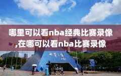 哪里可以看nba经典比赛录像,在哪可以看nba比赛录像