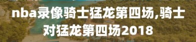 nba录像骑士猛龙第四场,骑士对猛龙第四场2018