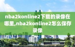 nba2konline2下载的录像在哪里,nba2konline2怎么保存录像