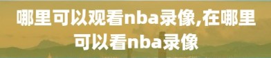 哪里可以观看nba录像,在哪里可以看nba录像