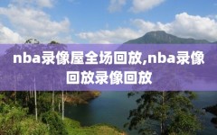 nba录像屋全场回放,nba录像回放录像回放