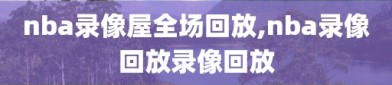 nba录像屋全场回放,nba录像回放录像回放