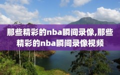 那些精彩的nba瞬间录像,那些精彩的nba瞬间录像视频