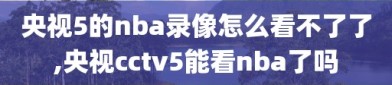 央视5的nba录像怎么看不了了,央视cctv5能看nba了吗