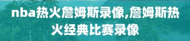 nba热火詹姆斯录像,詹姆斯热火经典比赛录像