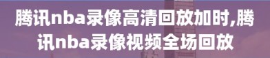 腾讯nba录像高清回放加时,腾讯nba录像视频全场回放