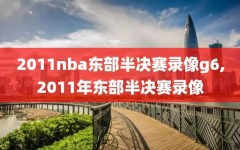 2011nba东部半决赛录像g6,2011年东部半决赛录像