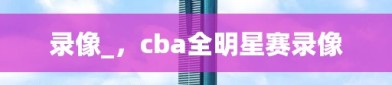 录像_，cba全明星赛录像