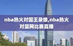 nba热火对国王录像,nba热火对篮网比赛直播