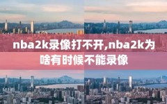 nba2k录像打不开,nba2k为啥有时候不能录像