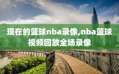 现在的篮球nba录像,nba篮球视频回放全场录像