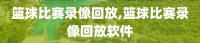 篮球比赛录像回放,篮球比赛录像回放软件