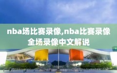 nba场比赛录像,nba比赛录像全场录像中文解说