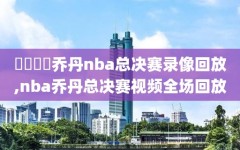 騰訊視頻乔丹nba总决赛录像回放,nba乔丹总决赛视频全场回放