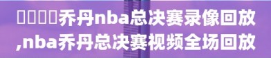 騰訊視頻乔丹nba总决赛录像回放,nba乔丹总决赛视频全场回放