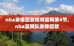 nba录像回放视频篮网第4节,nba篮网队录像回放