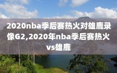 2020nba季后赛热火对雄鹿录像G2,2020年nba季后赛热火vs雄鹿