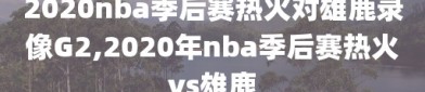 2020nba季后赛热火对雄鹿录像G2,2020年nba季后赛热火vs雄鹿