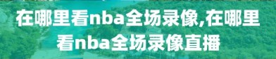 在哪里看nba全场录像,在哪里看nba全场录像直播