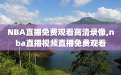 NBA直播免费观看高清录像,nba直播视频直播免费观看