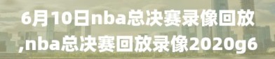 6月10日nba总决赛录像回放,nba总决赛回放录像2020g6