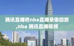 腾讯直播吧nba直播录像回放,nba 腾讯直播视频