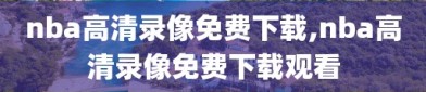 nba高清录像免费下载,nba高清录像免费下载观看