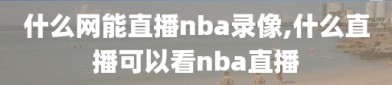 什么网能直播nba录像,什么直播可以看nba直播