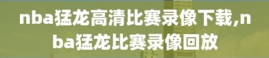 nba猛龙高清比赛录像下载,nba猛龙比赛录像回放