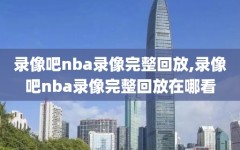 录像吧nba录像完整回放,录像吧nba录像完整回放在哪看