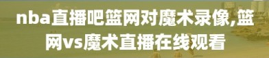 nba直播吧篮网对魔术录像,篮网vs魔术直播在线观看