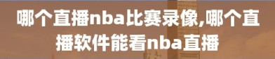 哪个直播nba比赛录像,哪个直播软件能看nba直播