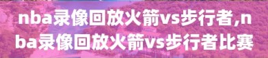 nba录像回放火箭vs步行者,nba录像回放火箭vs步行者比赛