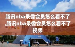 腾讯nba录像会员怎么看不了,腾讯nba录像会员怎么看不了视频