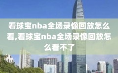 看球宝nba全场录像回放怎么看,看球宝nba全场录像回放怎么看不了