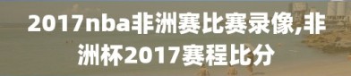 2017nba非洲赛比赛录像,非洲杯2017赛程比分